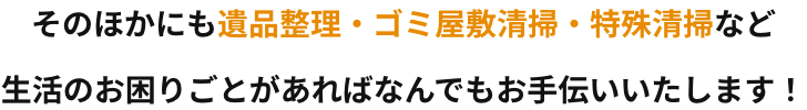 そのほかにも遺品整理やゴミ屋敷清掃、特殊清掃など生活のお困りごとがあればなんでもお手伝いいたします！