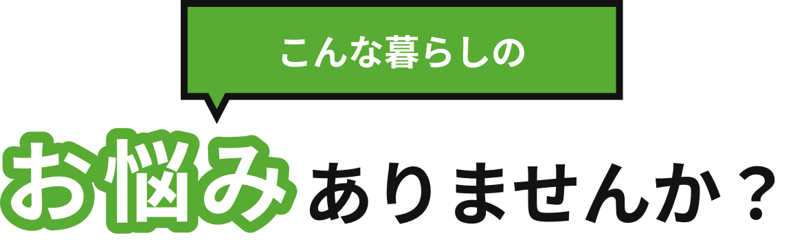 こんな暮らしのお悩みありませんか？