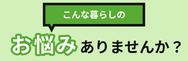 こんな暮らしのお悩みありませんか？